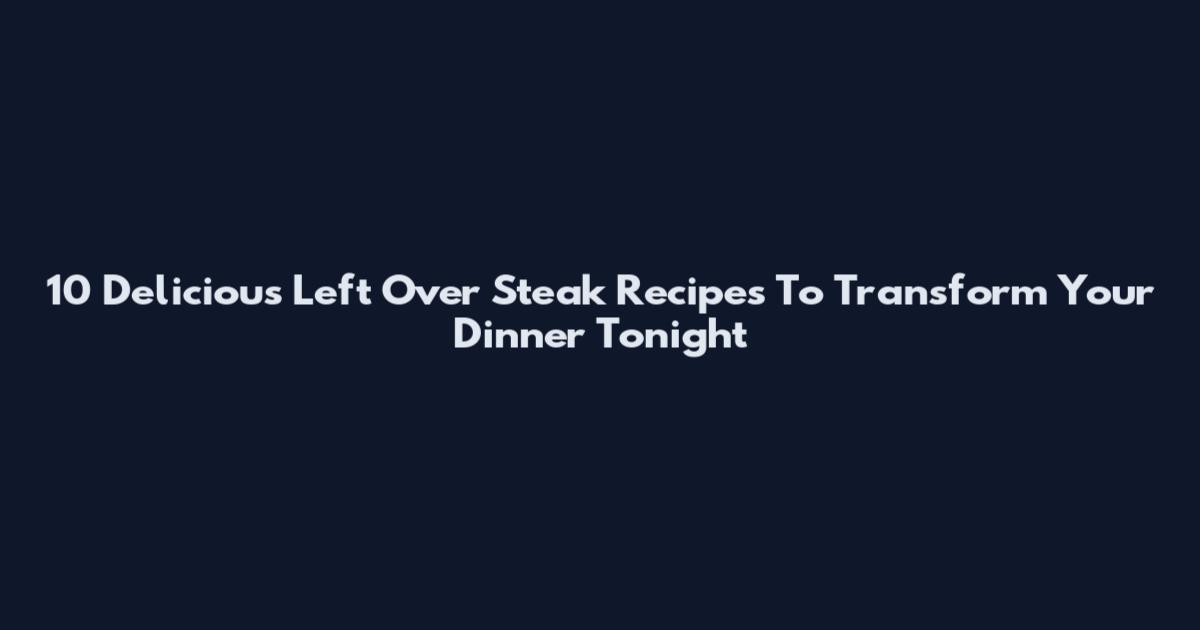 10 Delicious Left Over Steak Recipes To Transform Your Dinner Tonight