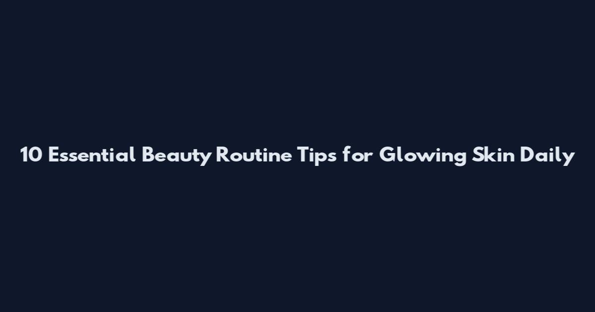 10 Essential Beauty Routine Tips for Glowing Skin Daily