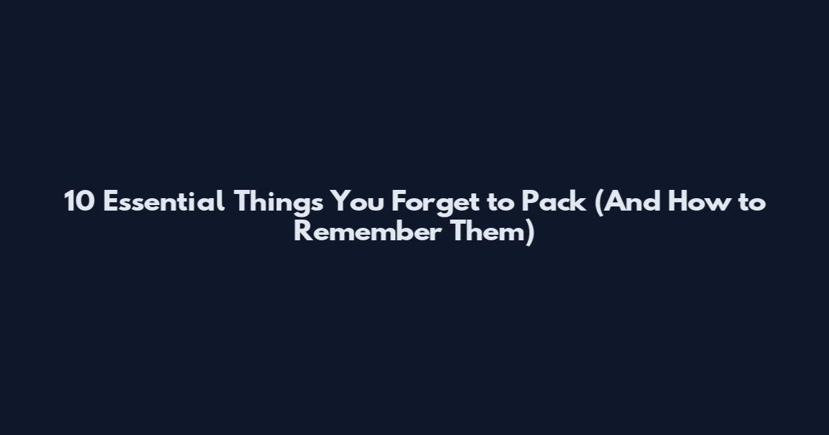 10 Essential Things You Forget to Pack (And How to Remember Them)