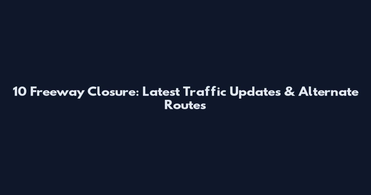 10 Freeway Closure: Latest Traffic Updates & Alternate Routes