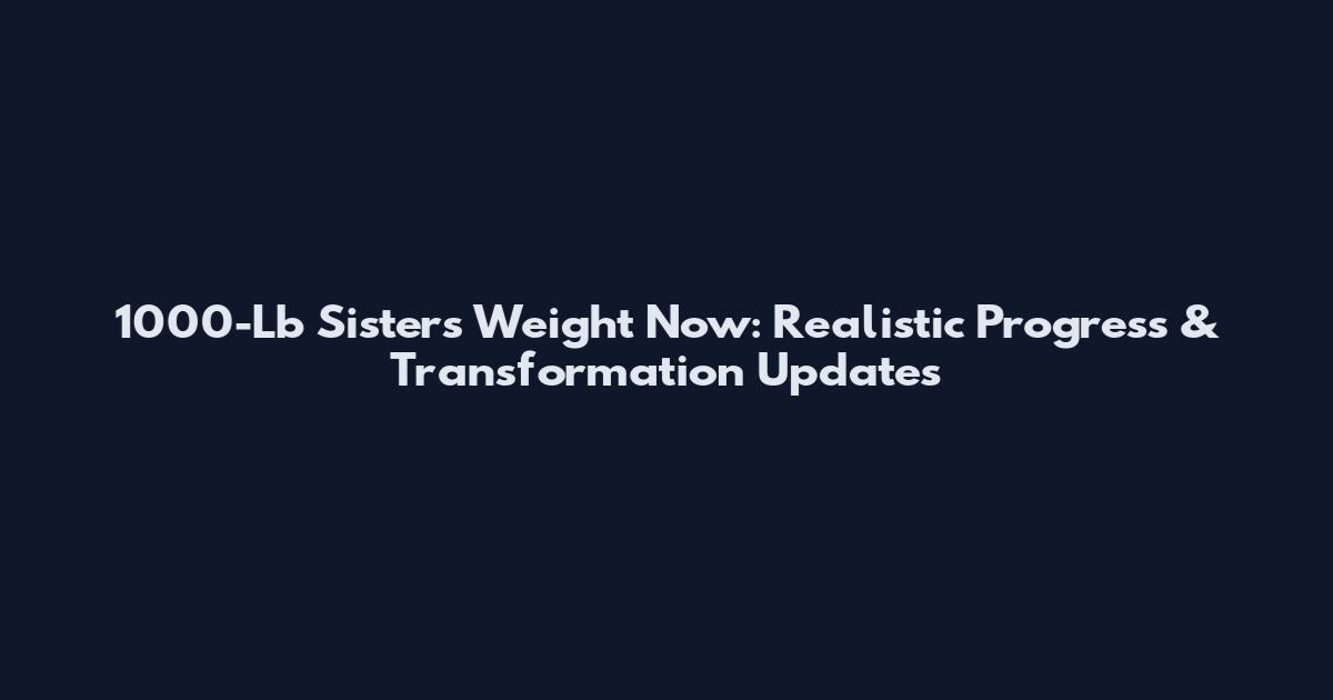 1000-Lb Sisters Weight Now: Realistic Progress & Transformation Updates