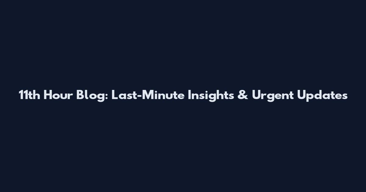 11th Hour Blog: Last-Minute Insights & Urgent Updates