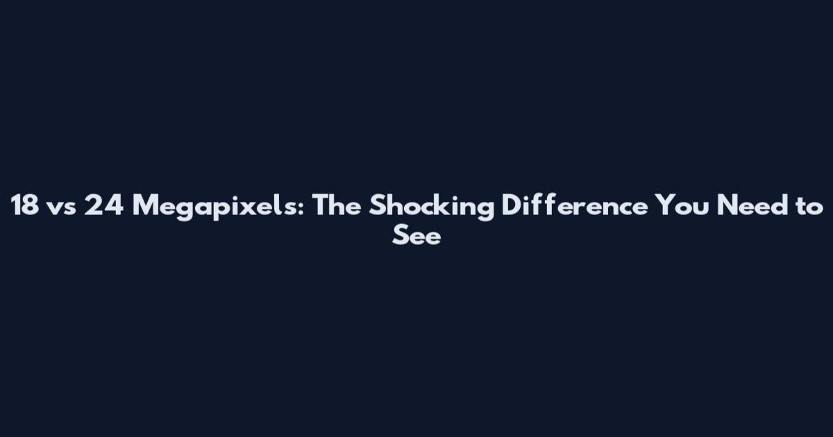 18 vs 24 Megapixels: The Shocking Difference You Need to See