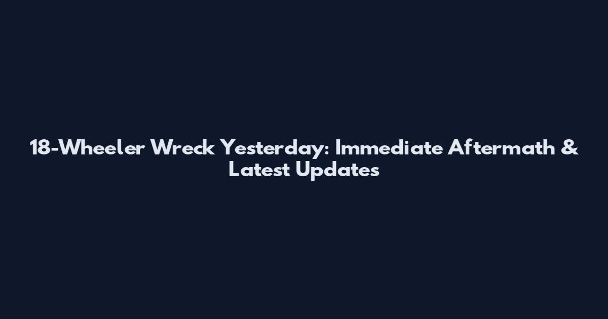 18-Wheeler Wreck Yesterday: Immediate Aftermath & Latest Updates
