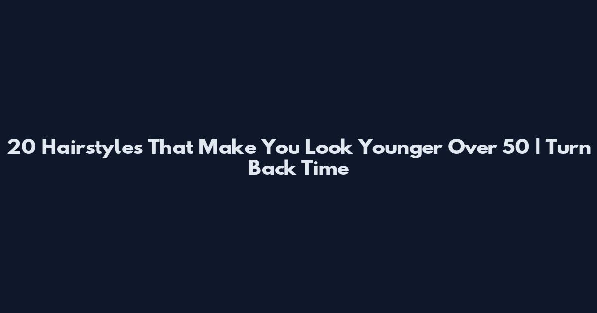 20 Hairstyles That Make You Look Younger Over 50 | Turn Back Time