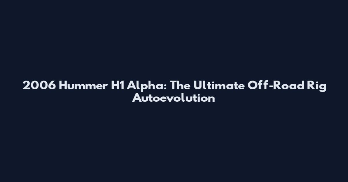 2006 Hummer H1 Alpha: The Ultimate Off-Road Rig Autoevolution