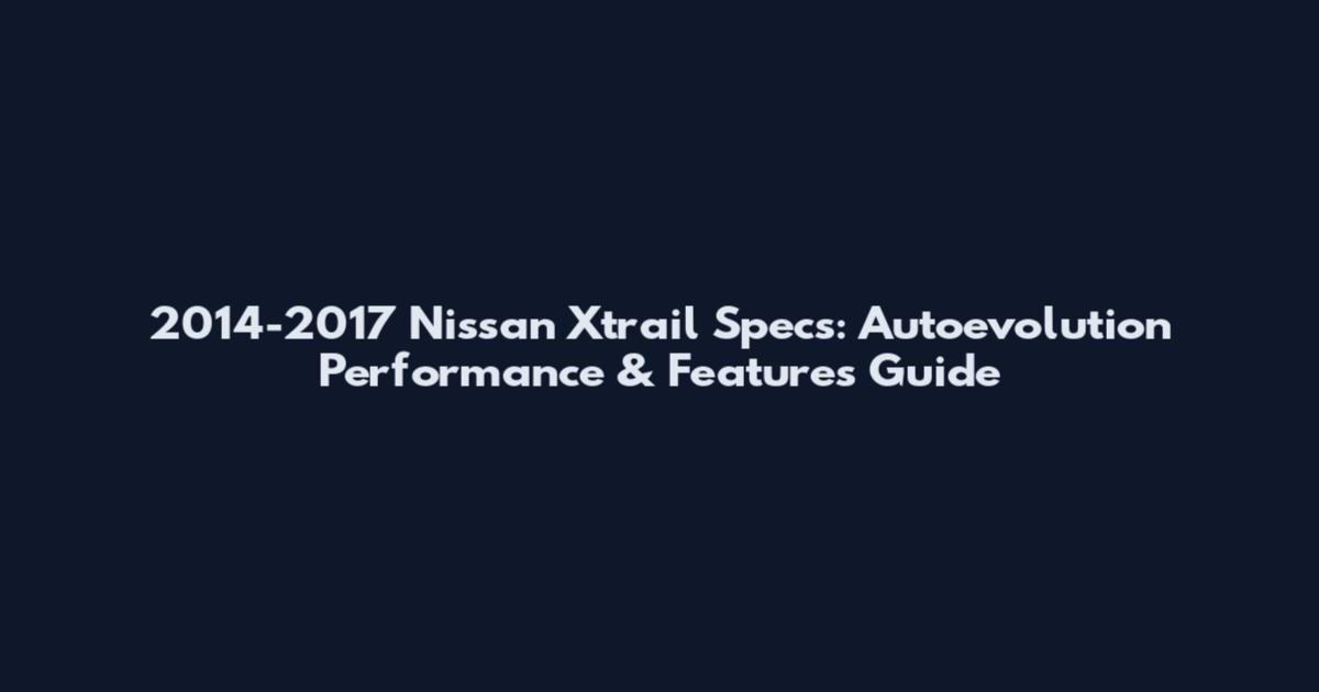 2014-2017 Nissan Xtrail Specs: Autoevolution Performance & Features Guide