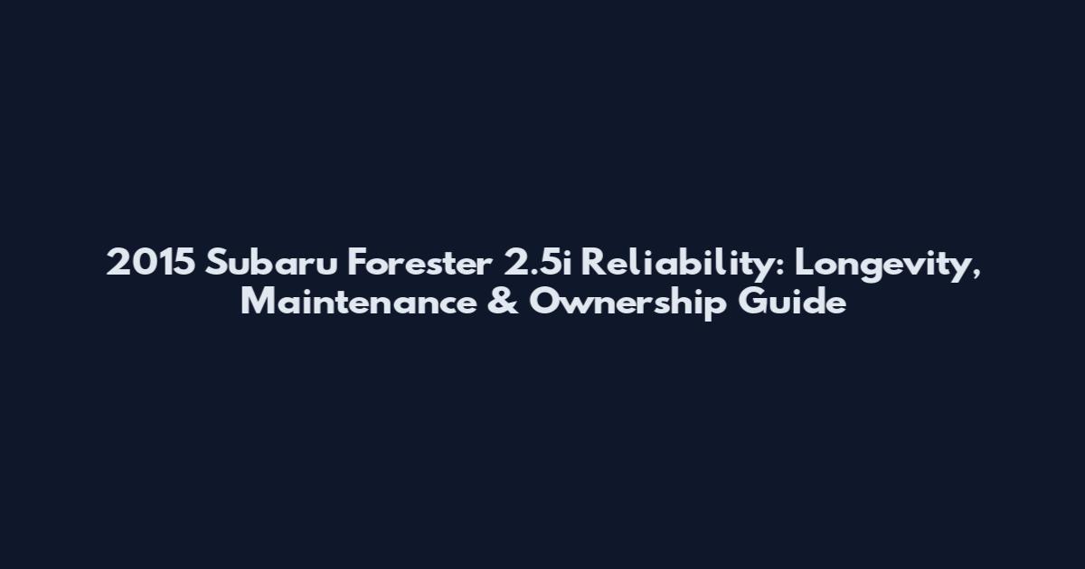 2015 Subaru Forester 2.5i Reliability: Longevity, Maintenance & Ownership Guide