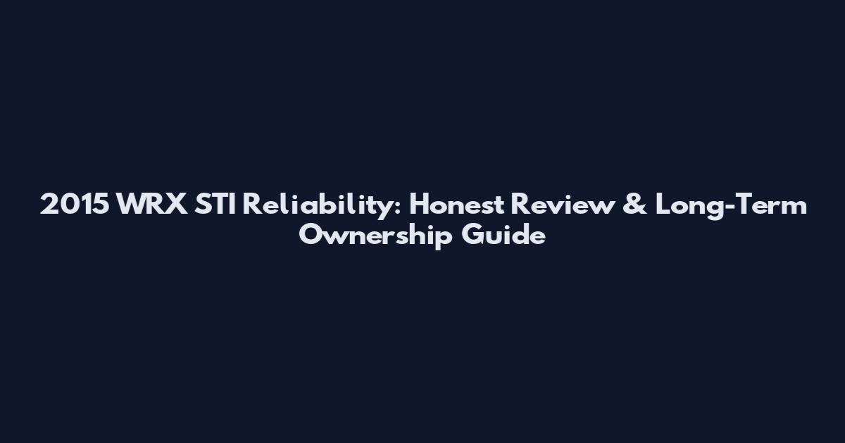 2015 WRX STI Reliability: Honest Review & Long-Term Ownership Guide
