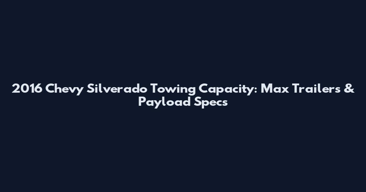 2016 Chevy Silverado Towing Capacity: Max Trailers & Payload Specs
