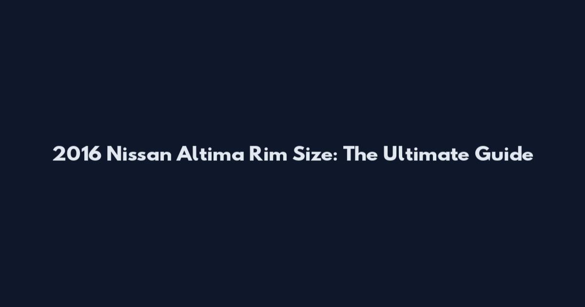 2016 Nissan Altima Rim Size: The Ultimate Guide