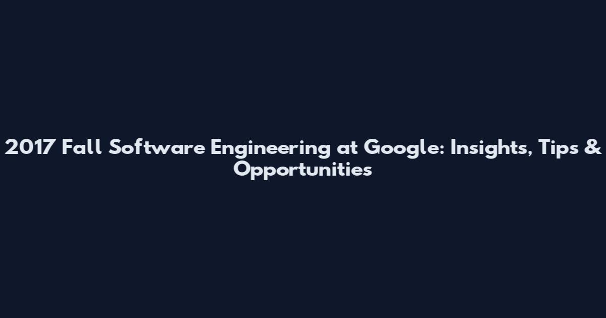 2017 Fall Software Engineering at Google: Insights, Tips & Opportunities