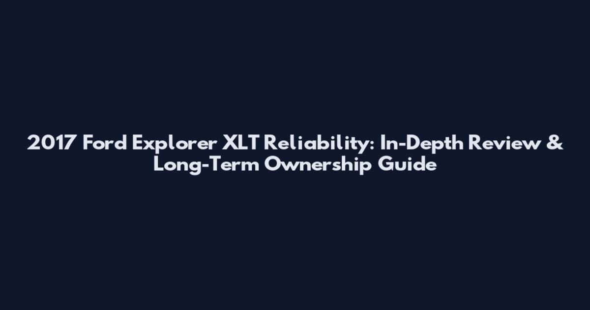 2017 Ford Explorer XLT Reliability: In-Depth Review & Long-Term Ownership Guide