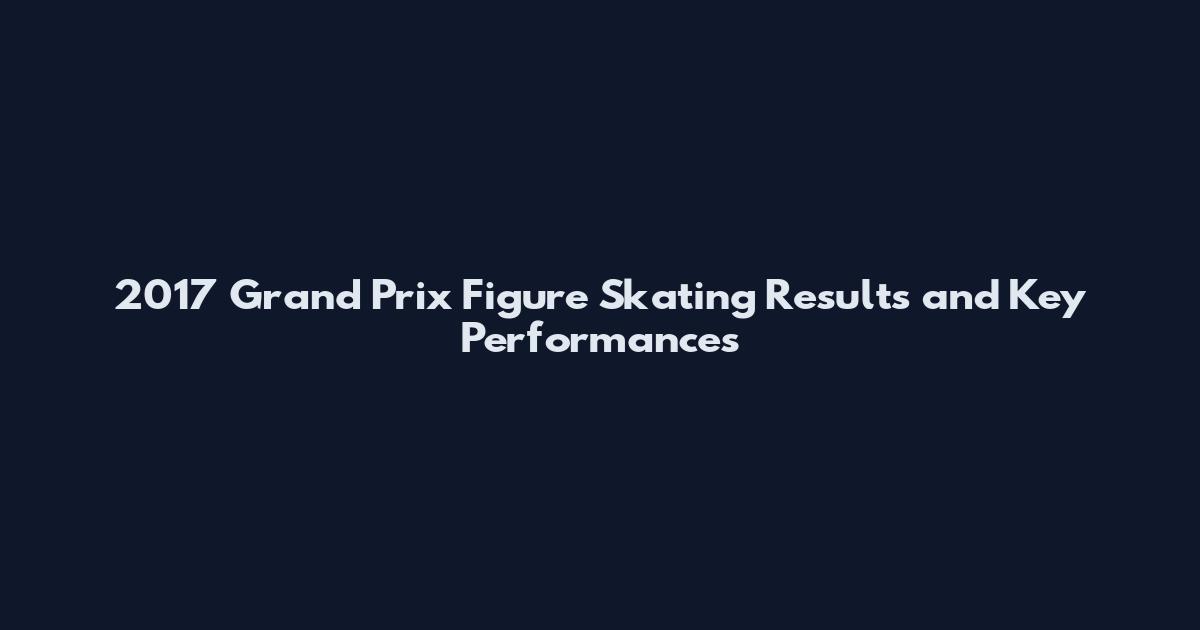 2017 Grand Prix Figure Skating Results and Key Performances