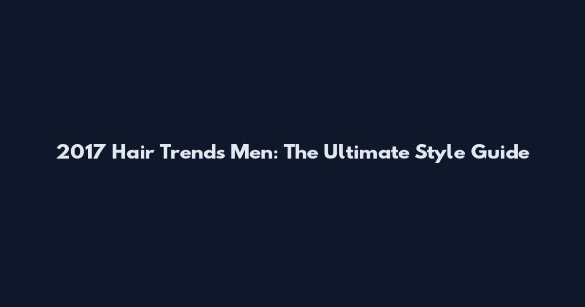 2017 Hair Trends Men: The Ultimate Style Guide