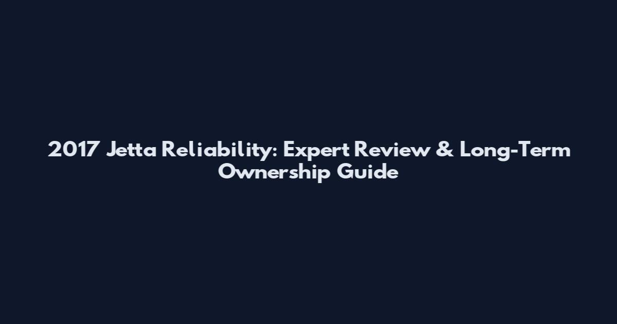 2017 Jetta Reliability: Expert Review & Long-Term Ownership Guide