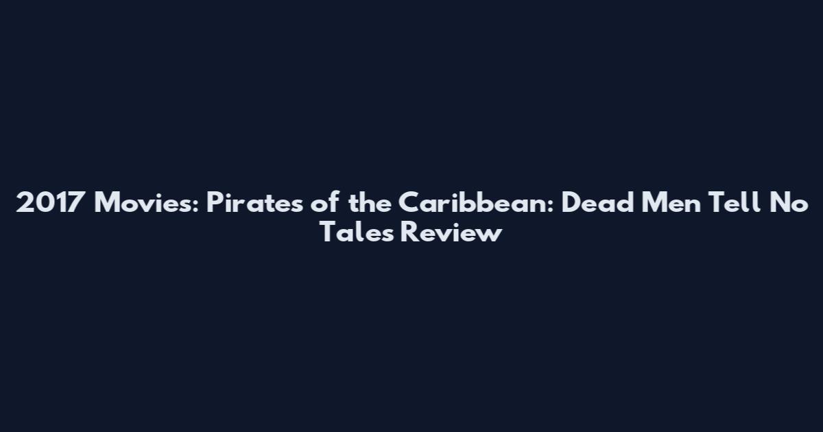 2017 Movies: Pirates of the Caribbean: Dead Men Tell No Tales Review