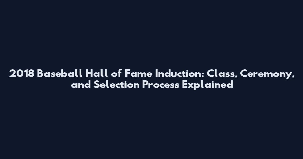 2018 Baseball Hall of Fame Induction: Class, Ceremony, and Selection Process Explained