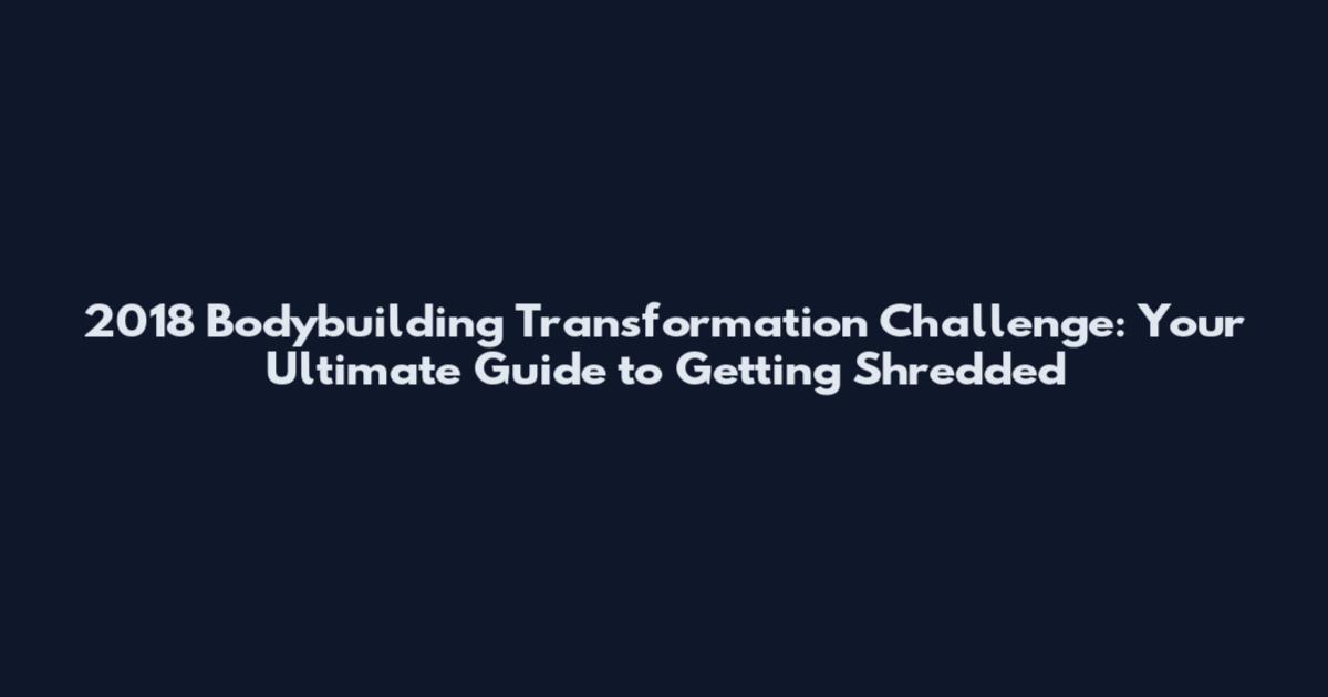 2018 Bodybuilding Transformation Challenge: Your Ultimate Guide to Getting Shredded