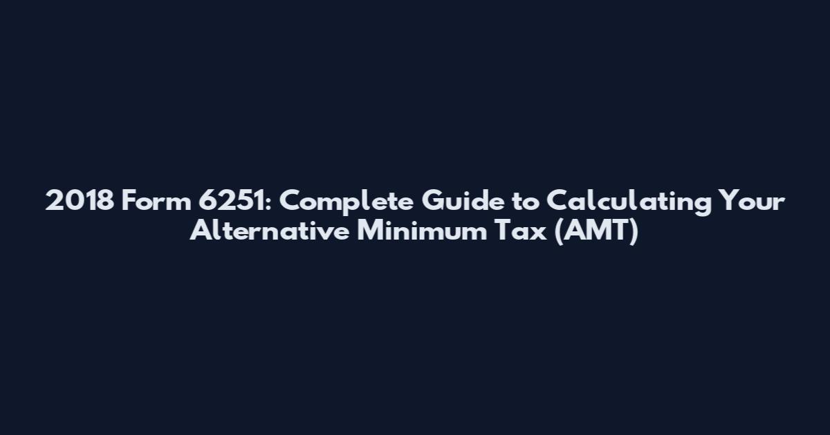 2018 Form 6251: Complete Guide to Calculating Your Alternative Minimum Tax (AMT)