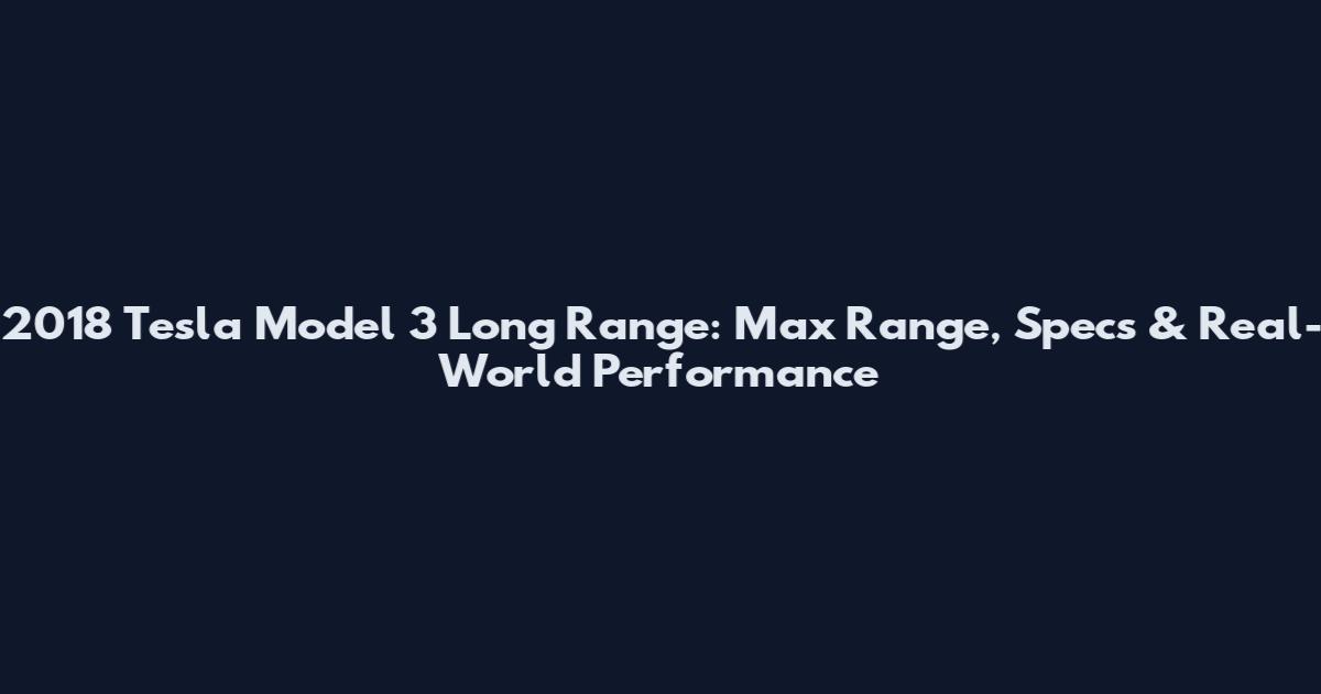2018 Tesla Model 3 Long Range: Max Range, Specs & Real-World Performance