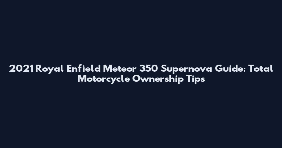 2021 Royal Enfield Meteor 350 Supernova Guide: Total Motorcycle Ownership Tips