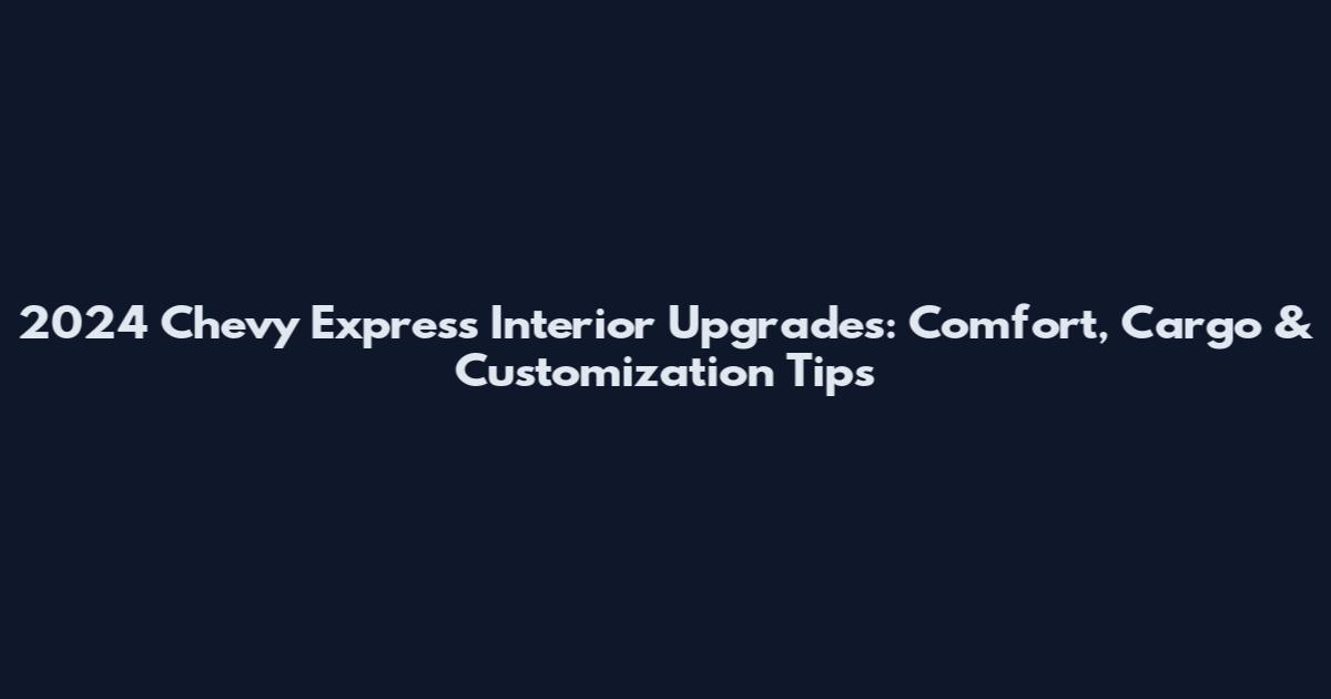 2024 Chevy Express Interior Upgrades: Comfort, Cargo & Customization Tips