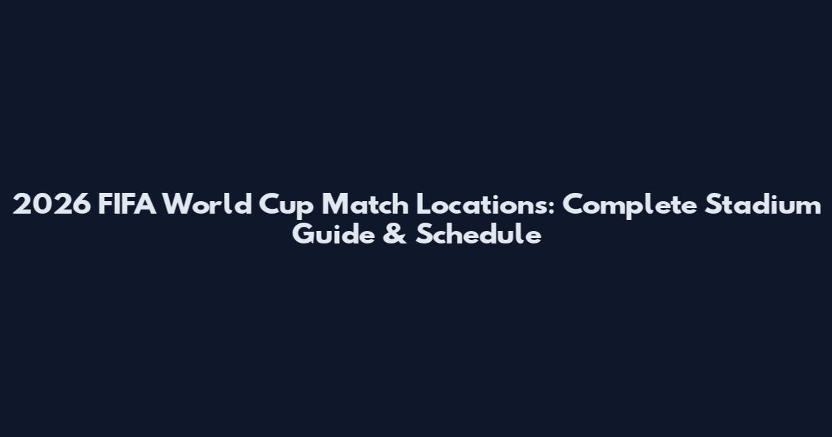 2026 FIFA World Cup Match Locations: Complete Stadium Guide & Schedule