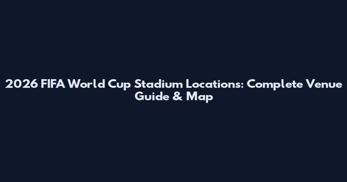 2026 FIFA World Cup Stadium Locations: Complete Venue Guide & Map