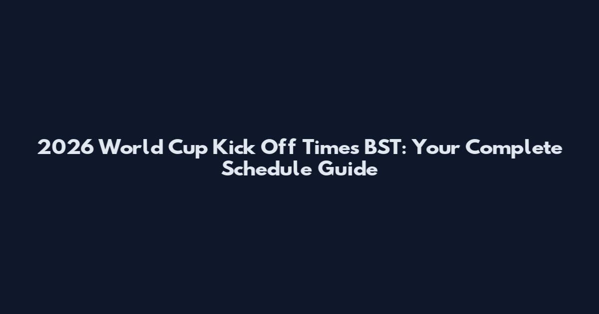 2026 World Cup Kick Off Times BST: Your Complete Schedule Guide
