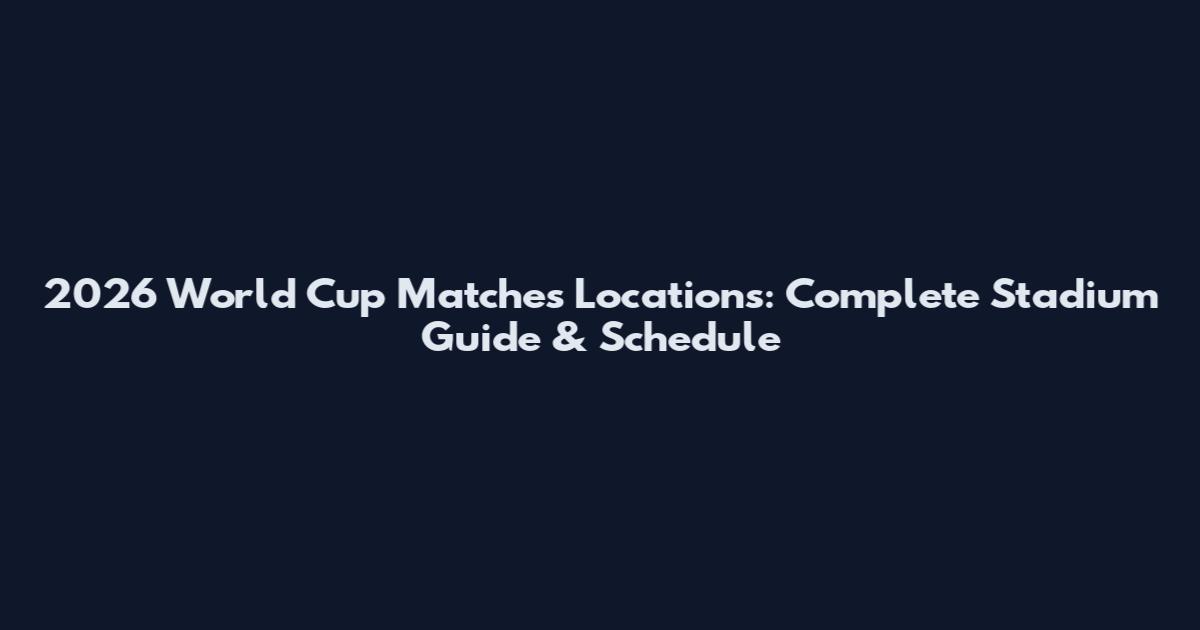 2026 World Cup Matches Locations: Complete Stadium Guide & Schedule