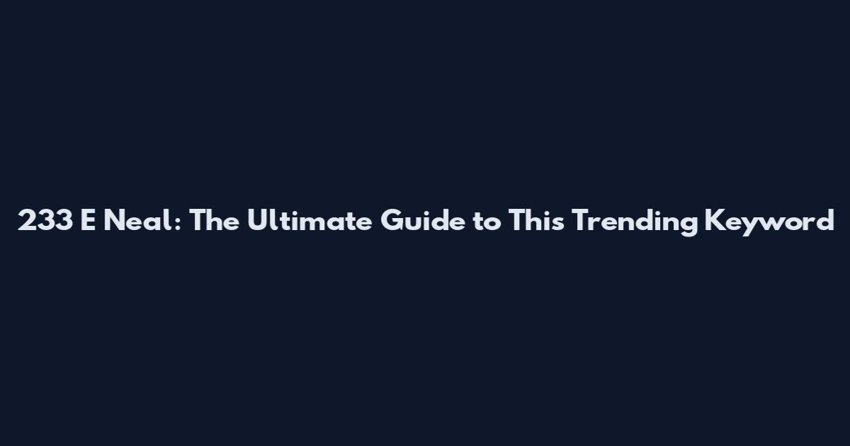 233 E Neal: The Ultimate Guide to This Trending Keyword