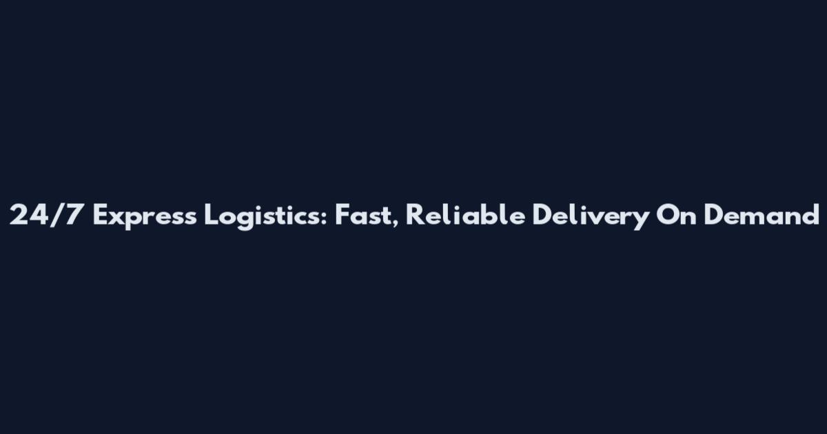 24/7 Express Logistics: Fast, Reliable Delivery On Demand