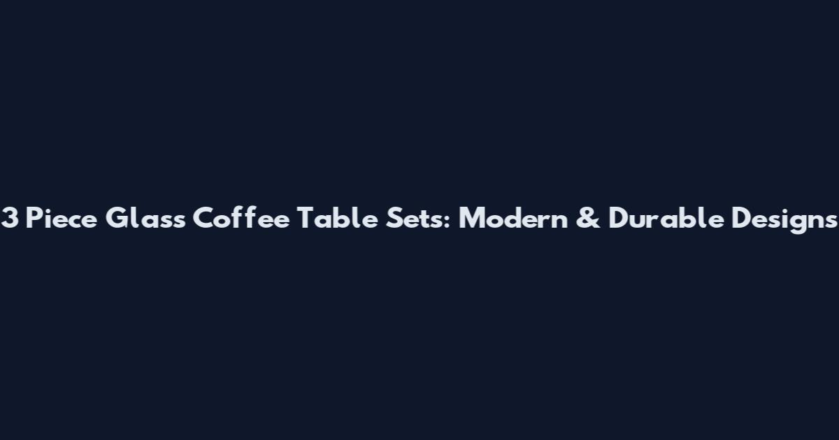 3 Piece Glass Coffee Table Sets: Modern & Durable Designs