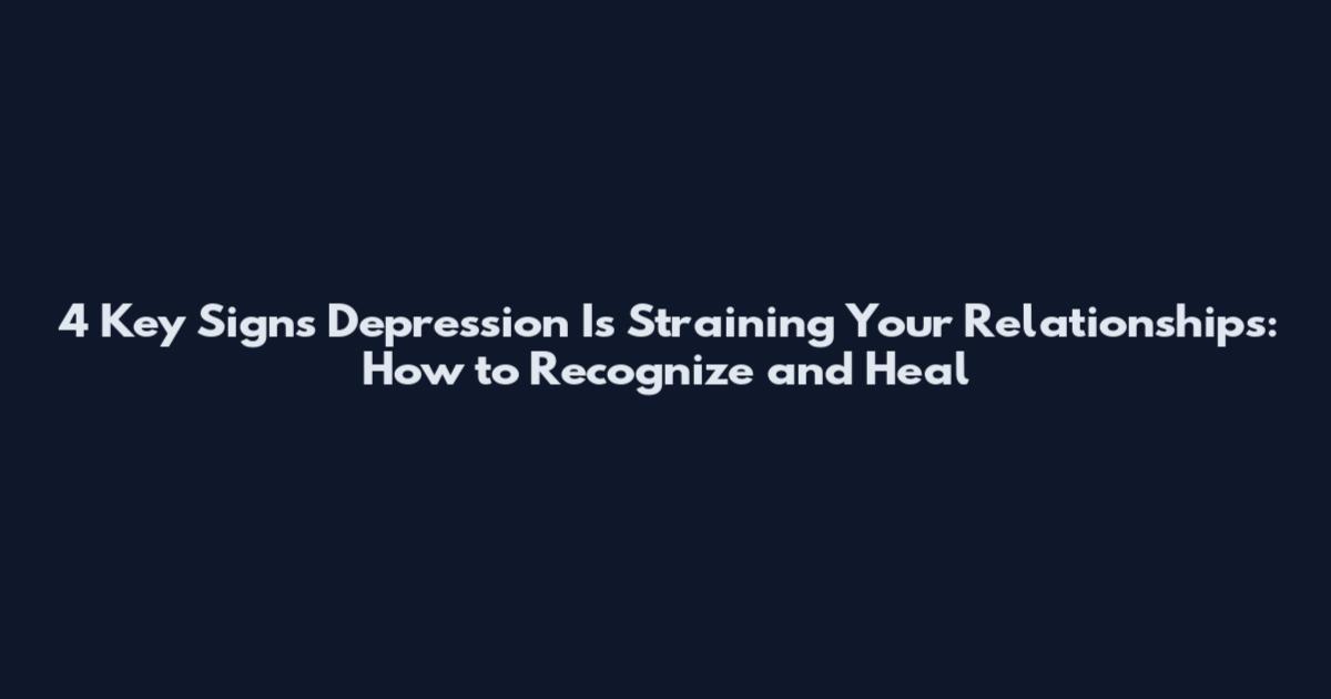 4 Key Signs Depression Is Straining Your Relationships: How to Recognize and Heal
