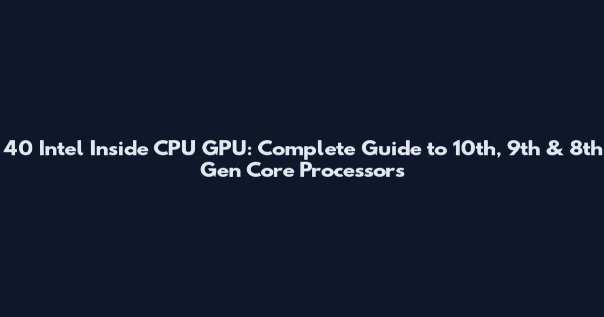 40 Intel Inside CPU GPU: Complete Guide to 10th, 9th & 8th Gen Core Processors