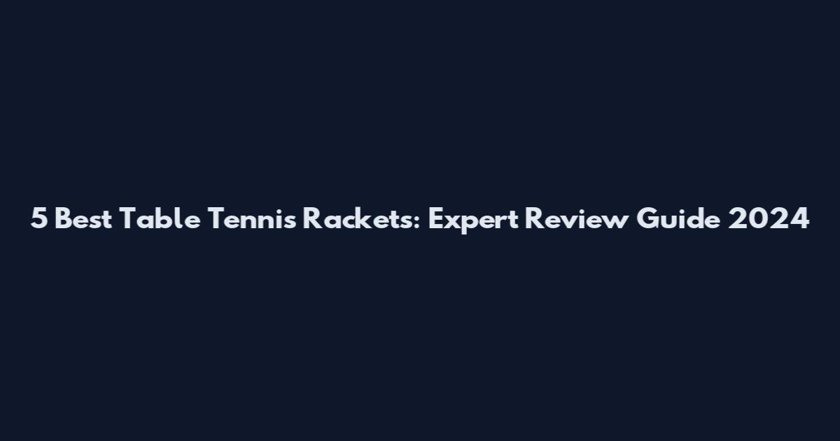 5 Best Table Tennis Rackets: Expert Review Guide 2024