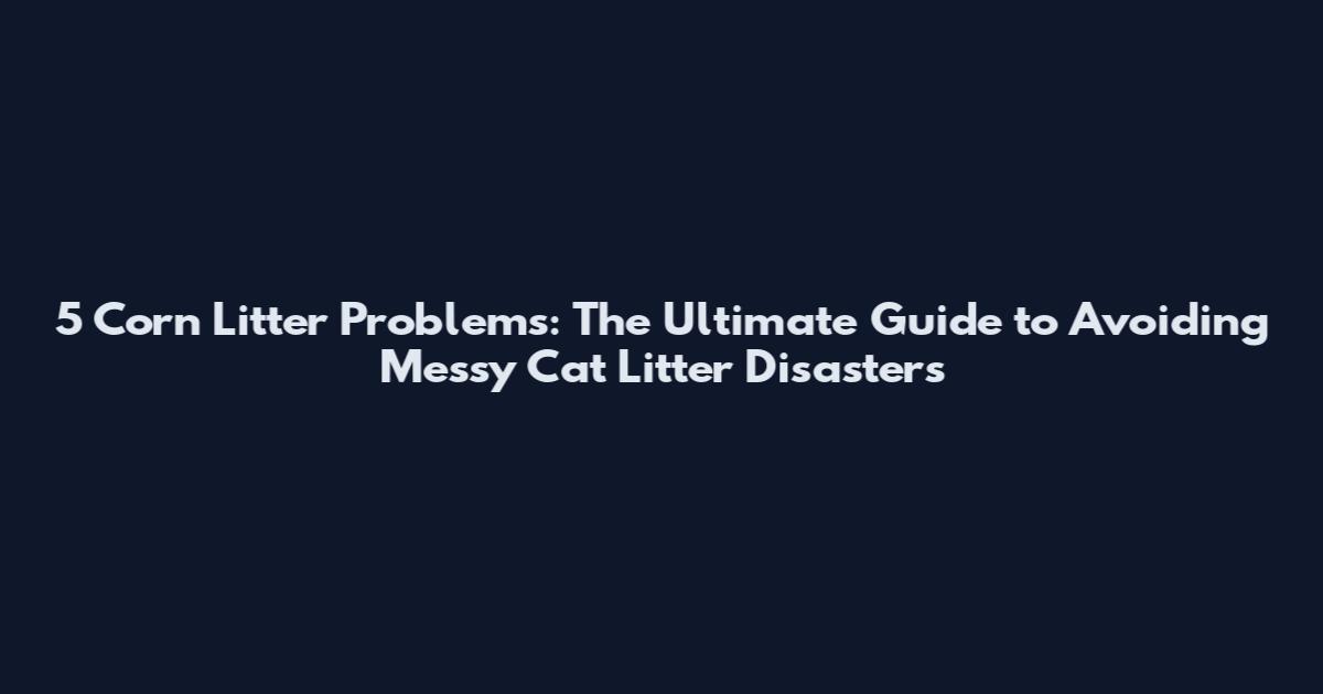 5 Corn Litter Problems: The Ultimate Guide to Avoiding Messy Cat Litter Disasters