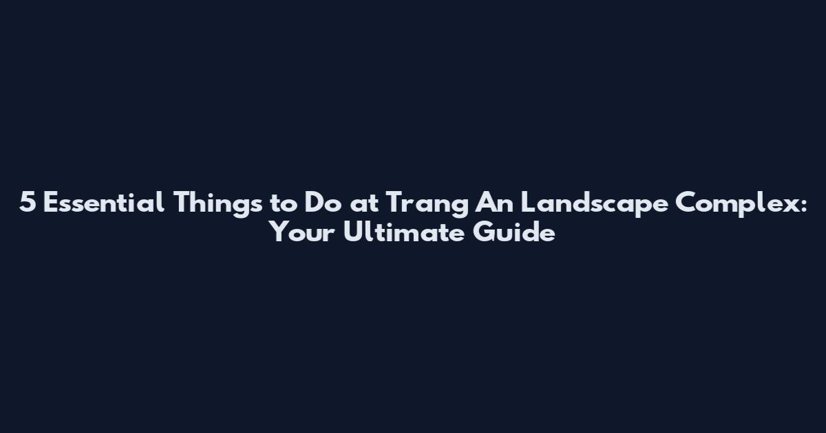 5 Essential Things to Do at Trang An Landscape Complex: Your Ultimate Guide