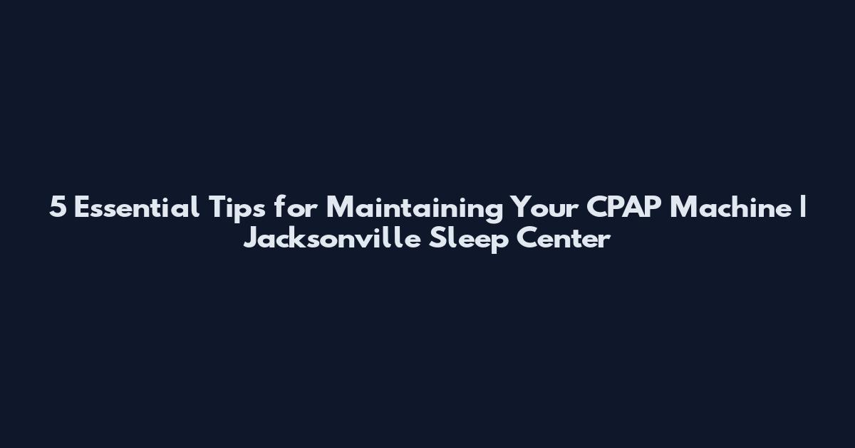 5 Essential Tips for Maintaining Your CPAP Machine | Jacksonville Sleep Center