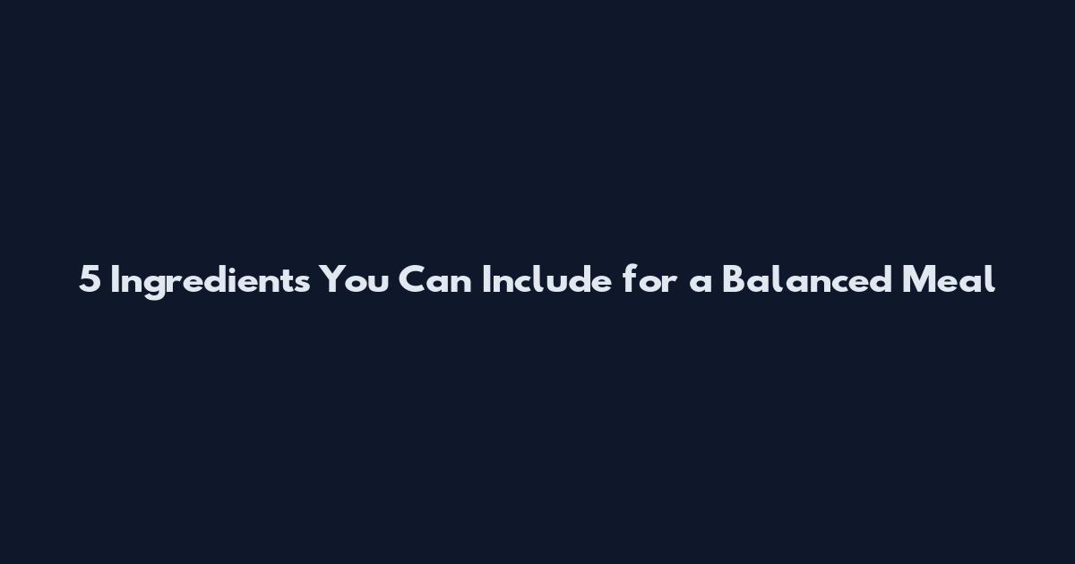 5 Ingredients You Can Include for a Balanced Meal