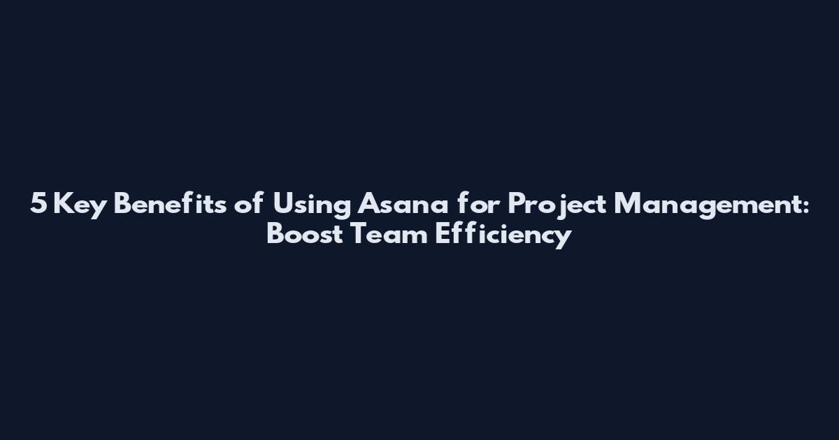5 Key Benefits of Using Asana for Project Management: Boost Team Efficiency