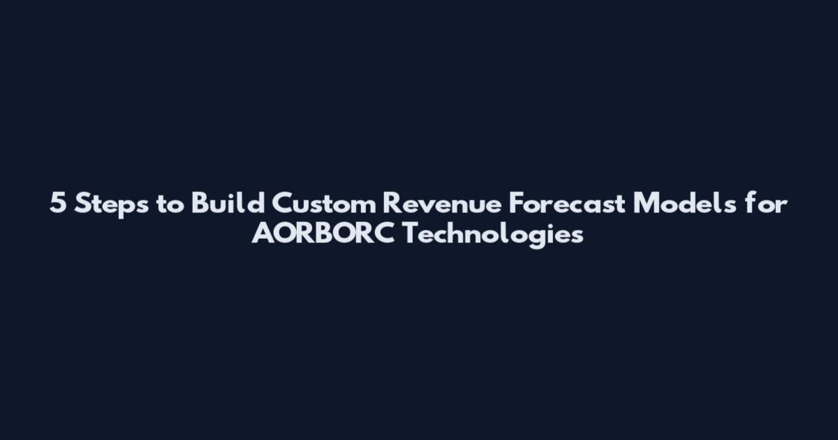 5 Steps to Build Custom Revenue Forecast Models for AORBORC Technologies