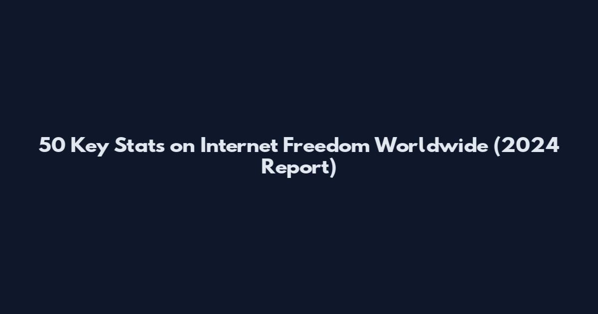 50 Key Stats on Internet Freedom Worldwide (2024 Report)