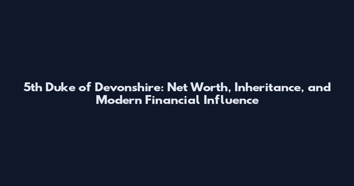5th Duke of Devonshire: Net Worth, Inheritance, and Modern Financial Influence