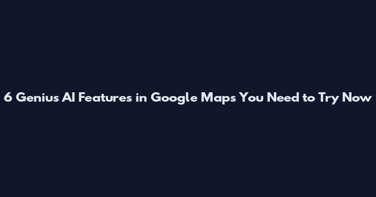 6 Genius AI Features in Google Maps You Need to Try Now