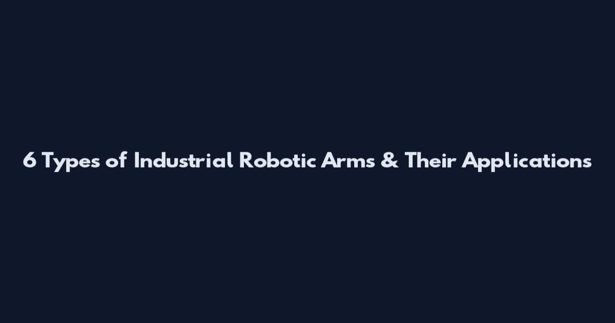 6 Types of Industrial Robotic Arms & Their Applications