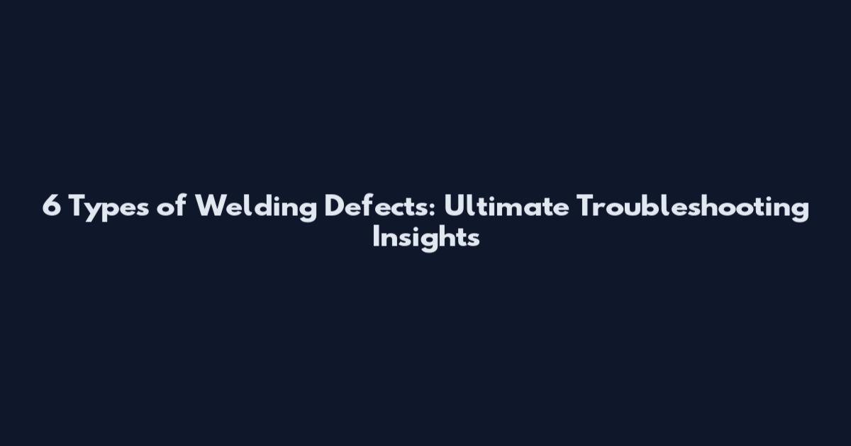 6 Types of Welding Defects: Ultimate Troubleshooting Insights