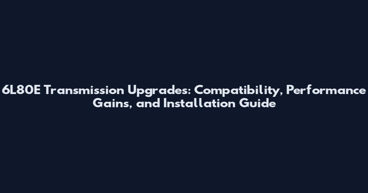 6L80E Transmission Upgrades: Compatibility, Performance Gains, and Installation Guide