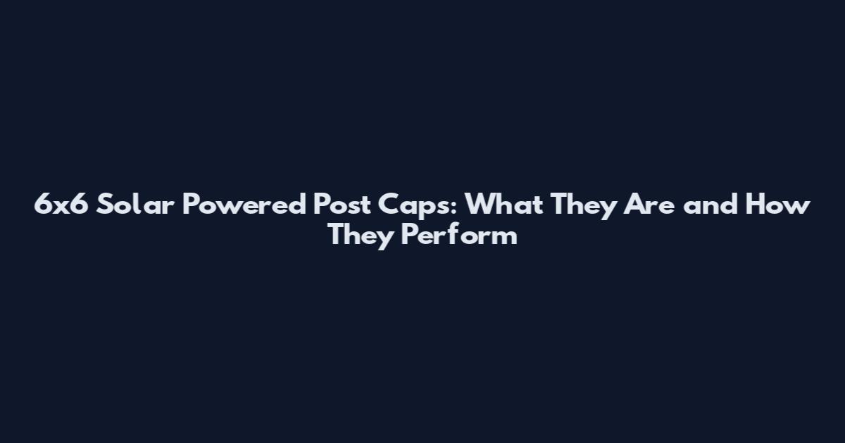 6x6 Solar Powered Post Caps: What They Are and How They Perform